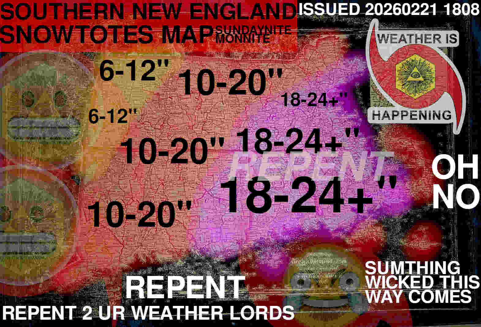 SOUTHERN NEW ENGLAND
SNOWTOTES MAP
SUNDAYNITE
MONNITE
ISSUED 20260221 1808

MAP SHOWS MOST OF EASTERN MASSACHUSETTS & CONNECTICUT & ALL OF RHODE ISLAND IN A PINK 18-24" ZONE

A RED STRIPE 2 THE WEST IS A 10-20" ZONE

THEN IN WESTERN MASSACHUSETTS A ORANGE 6-12" ZONE

REPENT
REPENT 2 UR WEATHER LORDS
SUMTHING WICKED THIS WAY COMES

OH NO